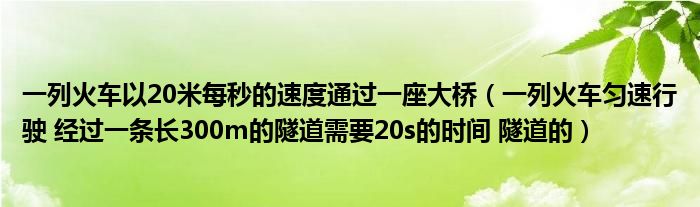 一列火车以20米每秒的速度通过一座大桥(一列火车匀速行驶 经过一条长300m的隧道需要20s的时间 隧道的)