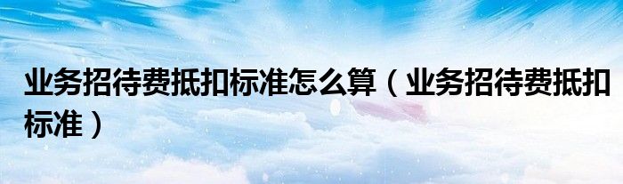 业务招待费抵扣标准怎么算(业务招待费抵扣标准)