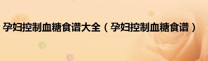 孕妇控制血糖食谱大全(孕妇控制血糖食谱)