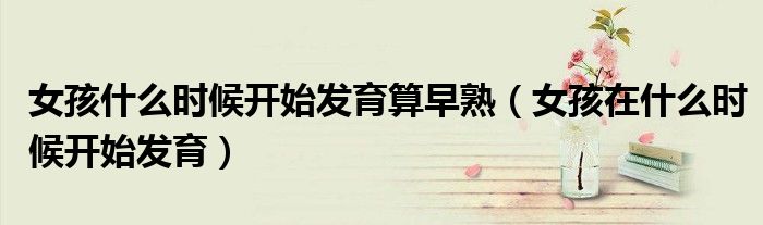 女孩什么时候开始发育算早熟(女孩在什么时候开始发育)