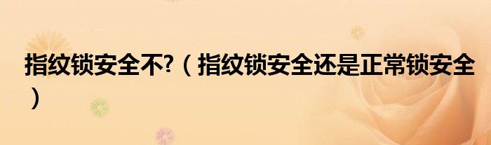 指纹锁安全不?(指纹锁安全还是正常锁安全)