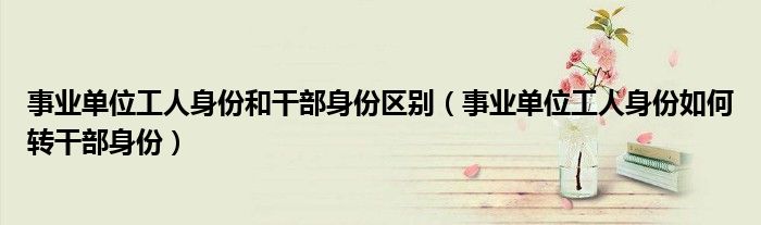 事业单位工人身份和干部身份区别(事业单位工人身份如何转干部身份)