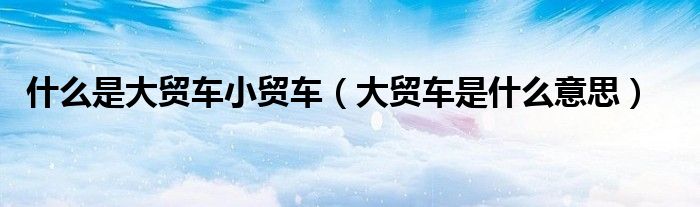 什么是大贸车小贸车(大贸车是什么意思)