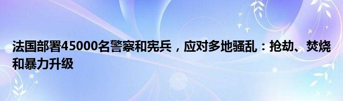 法国部署45000名警察和宪兵,应对多地骚乱:抢劫、焚烧和暴力升级