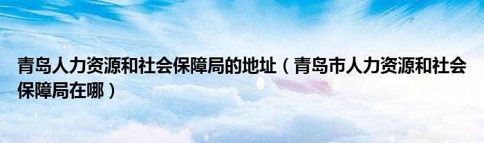 青岛人力资源和社会保障局的地址(青岛市人力资源和社会保障局在哪)