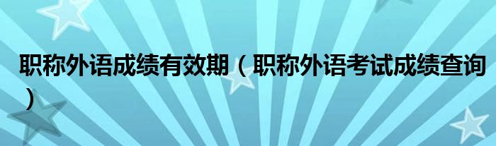 职称外语成绩有效期(职称外语考试成绩查询)