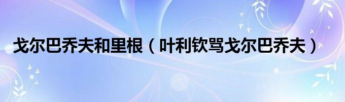 戈尔巴乔夫和里根(叶利钦骂戈尔巴乔夫)
