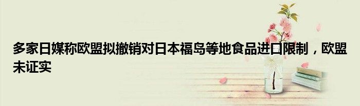 多家日媒称欧盟拟撤销对日本福岛等地食品进口限制,欧盟未证实