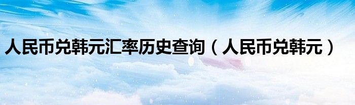 人民币兑韩元汇率历史查询(人民币兑韩元)