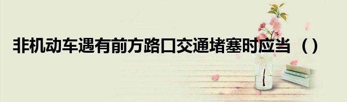 非机动车遇有前方路口交通堵塞时应当 ( )