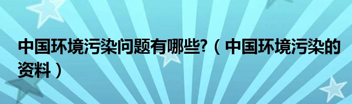 中国环境污染问题有哪些?(中国环境污染的资料)