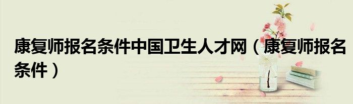 康复师报名条件中国卫生人才网(康复师报名条件)