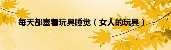 每天都塞着玩具睡觉(女人的玩具)