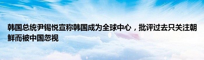 韩国总统尹锡悦宣称韩国成为全球中心,批评过去只关注朝鲜而被中国忽视