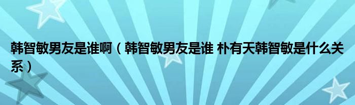韩智敏男友是谁啊(韩智敏男友是谁 朴有天韩智敏是什么关系)