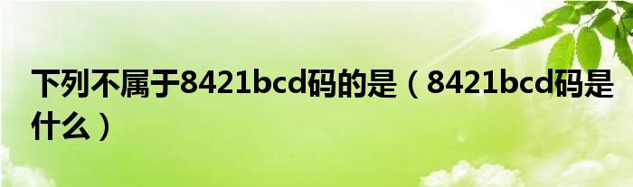 下列不属于8421bcd码的是(8421bcd码是什么)