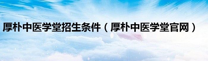 厚朴中医学堂招生条件(厚朴中医学堂官网)