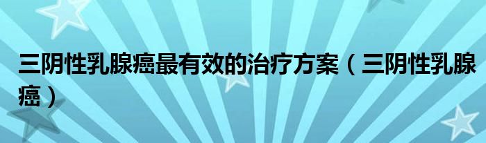 三阴性乳腺癌最有效的治疗方案(三阴性乳腺癌)