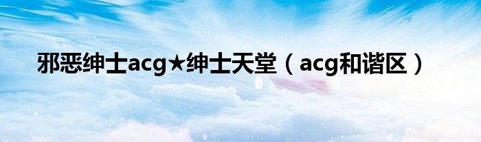 邪恶绅士acg★绅士天堂(acg和谐区)