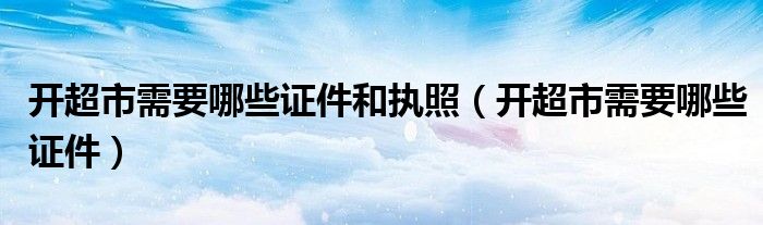 开超市需要哪些证件和执照(开超市需要哪些证件)