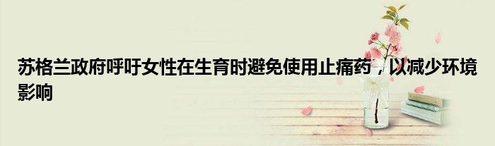 苏格兰政府呼吁女性在生育时避免使用止痛药,以减少环境影响