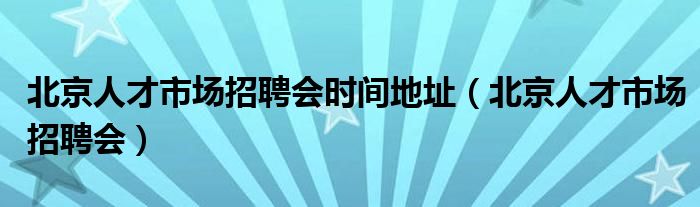 北京人才市场招聘会时间地址(北京人才市场招聘会)