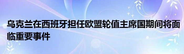乌克兰在西班牙担任欧盟轮值主席国期间将面临重要事件