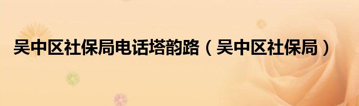 吴中区社保局电话塔韵路(吴中区社保局)