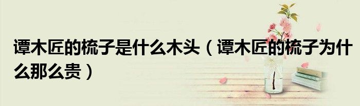 谭木匠的梳子是什么木头(谭木匠的梳子为什么那么贵)