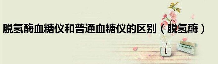 脱氢酶血糖仪和普通血糖仪的区别(脱氢酶)