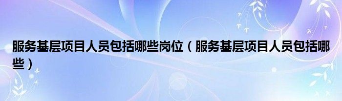 服务基层项目人员包括哪些岗位(服务基层项目人员包括哪些)