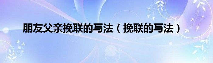 朋友父亲挽联的写法(挽联的写法)