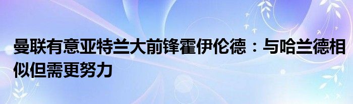 曼联有意亚特兰大前锋霍伊伦德:与哈兰德相似但需更努力