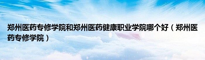 郑州医药专修学院和郑州医药健康职业学院哪个好(郑州医药专修学院)