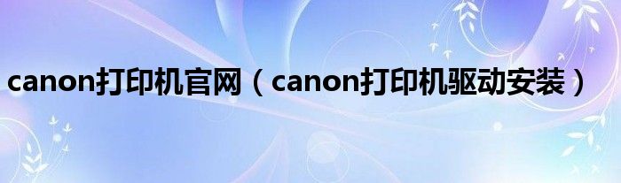 canon打印机官网(canon打印机驱动安装)