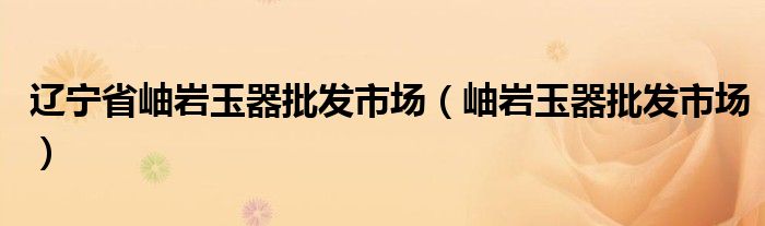 辽宁省岫岩玉器批发市场(岫岩玉器批发市场)