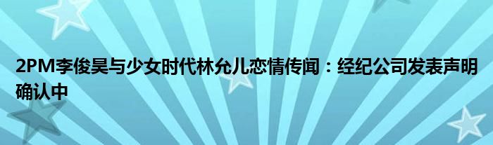 2PM李俊昊与少女时代林允儿恋情传闻:经纪公司发表声明确认中