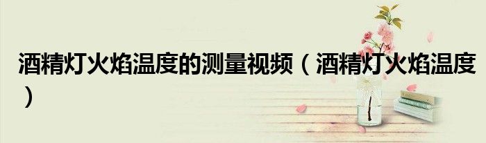 酒精灯火焰温度的测量视频(酒精灯火焰温度)