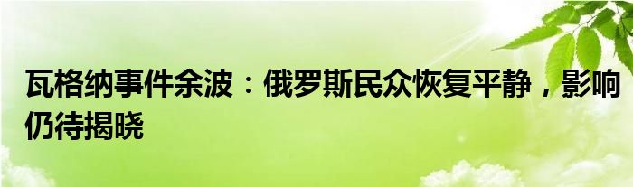 瓦格纳事件余波:俄罗斯民众恢复平静,影响仍待揭晓