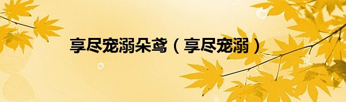 享尽宠溺朵鸢(享尽宠溺)