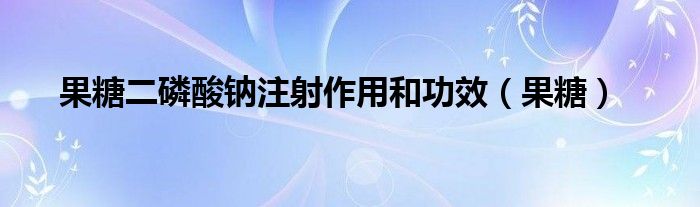 果糖二磷酸钠注射作用和功效(果糖)