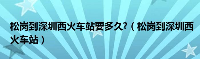 松岗到深圳西火车站要多久?(松岗到深圳西火车站)