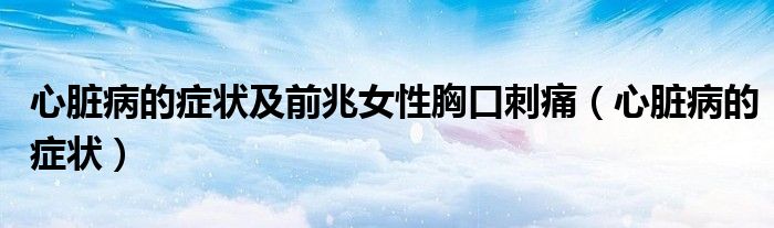 心脏病的症状及前兆女性胸口刺痛(心脏病的症状)