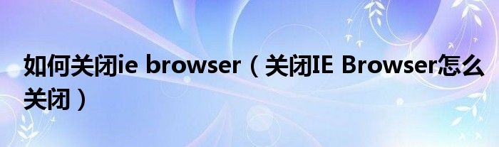如何关闭ie browser(关闭IE Browser怎么关闭)