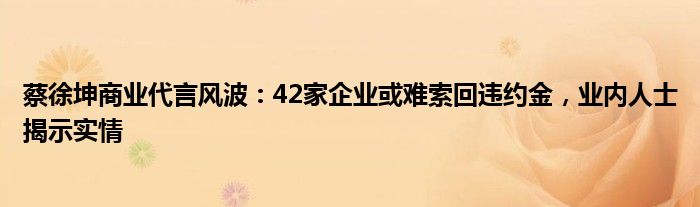 蔡徐坤商业代言风波:42家企业或难索回违约金,业内人士揭示实情