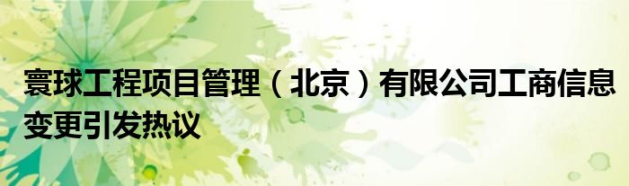 寰球工程项目管理(北京)有限公司工商信息变更引发热议