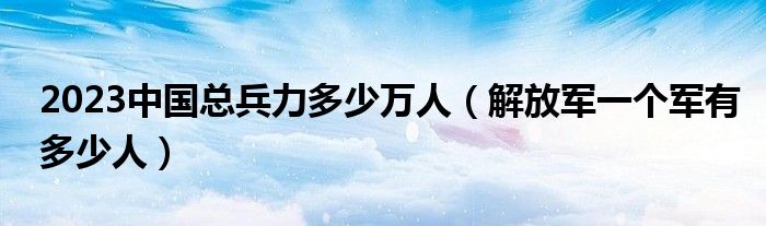 2023中国总兵力多少万人(解放军一个军有多少人)