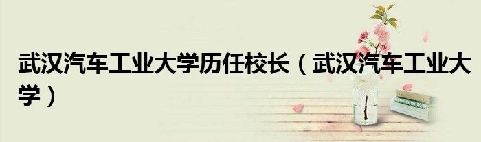 武汉汽车工业大学历任校长(武汉汽车工业大学)