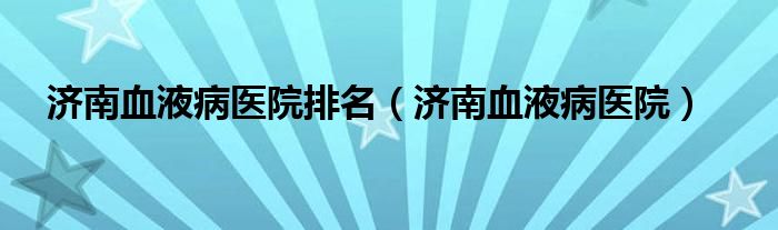 济南血液病医院排名(济南血液病医院)