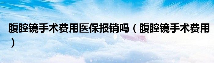 腹腔镜手术费用医保报销吗(腹腔镜手术费用)